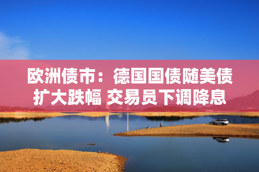 欧洲债市：德国国债随美债扩大跌幅 交易员下调降息押注