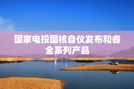 国家电投国核自仪发布和睿全系列产品