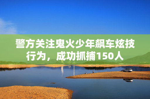 警方关注鬼火少年飙车炫技行为，成功抓捕150人