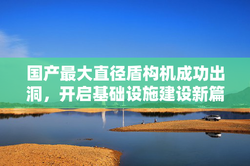 国产最大直径盾构机成功出洞，开启基础设施建设新篇章