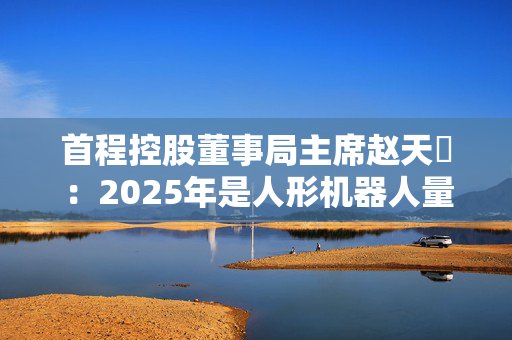 首程控股董事局主席赵天旸：2025年是人形机器人量产关键年份，头部公司可能突破千台