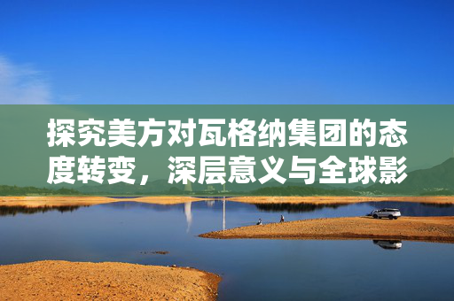 探究美方对瓦格纳集团的态度转变，深层意义与全球影响