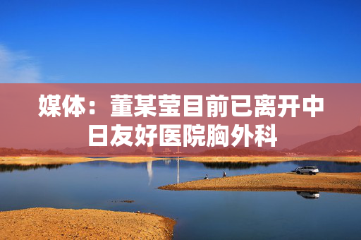 媒体：董某莹目前已离开中日友好医院胸外科