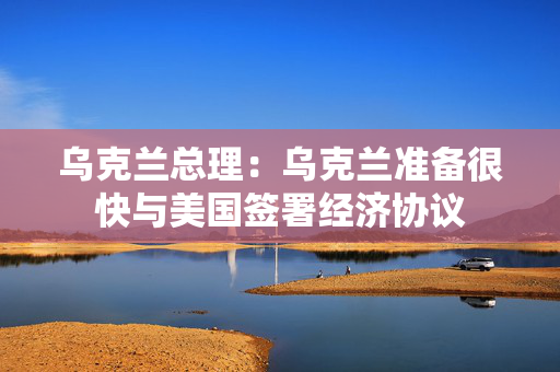 乌克兰总理：乌克兰准备很快与美国签署经济协议