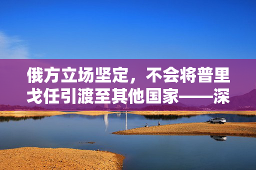 俄方立场坚定，不会将普里戈任引渡至其他国家——深层考量与立场解析