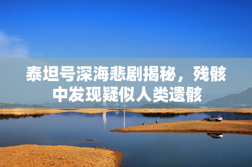 泰坦号深海悲剧揭秘，残骸中发现疑似人类遗骸