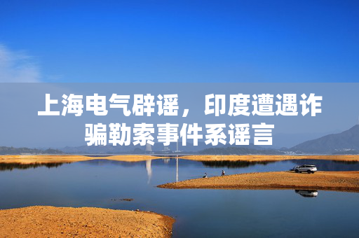 上海电气辟谣，印度遭遇诈骗勒索事件系谣言