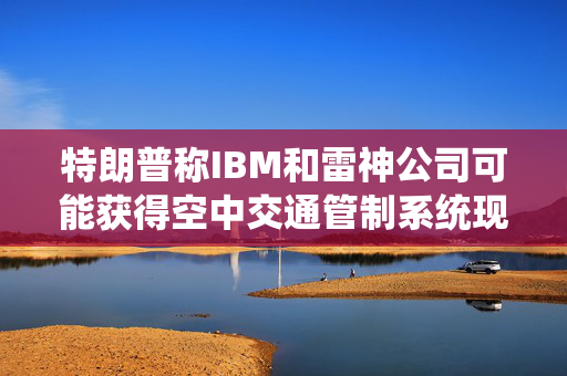特朗普称IBM和雷神公司可能获得空中交通管制系统现代化改造合同