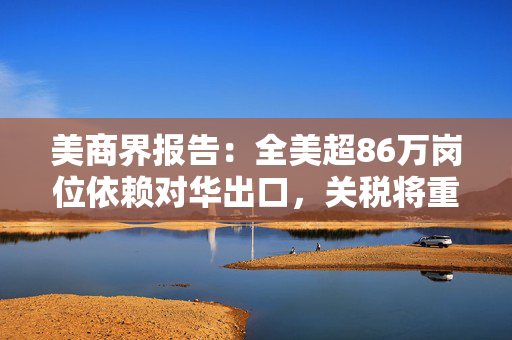 美商界报告：全美超86万岗位依赖对华出口，关税将重创美国出口商