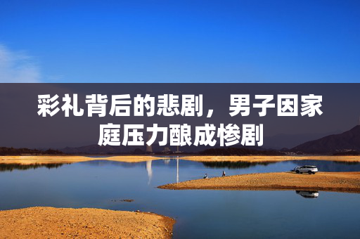 彩礼背后的悲剧，男子因家庭压力酿成惨剧