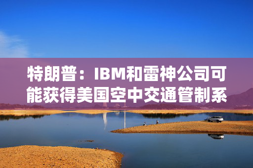 特朗普：IBM和雷神公司可能获得美国空中交通管制系统现代化合同