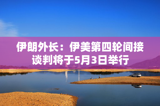 伊朗外长：伊美第四轮间接谈判将于5月3日举行