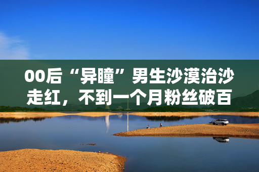00后“异瞳”男生沙漠治沙走红，不到一个月粉丝破百万：希望大家努力让沙漠变绿洲