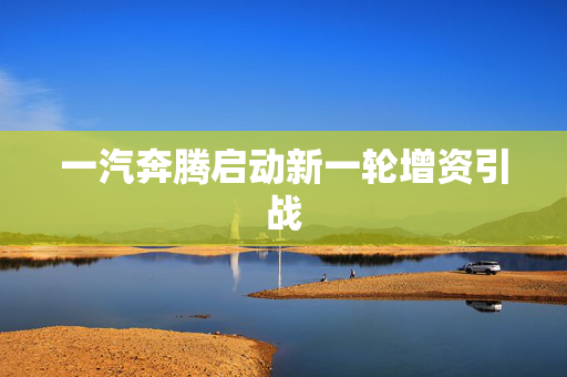 一汽奔腾启动新一轮增资引战
