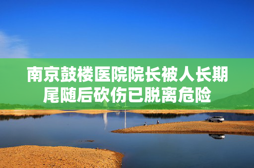 南京鼓楼医院院长被人长期尾随后砍伤已脱离危险