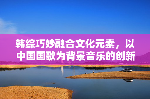 韩综巧妙融合文化元素，以中国国歌为背景音乐的创新之举