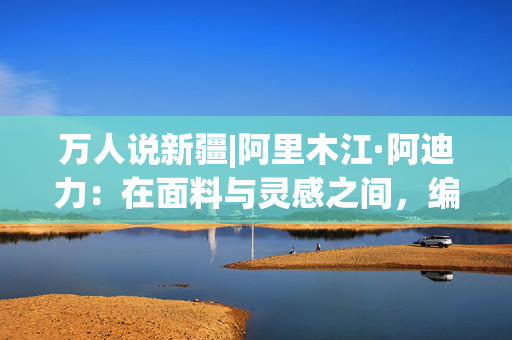 万人说新疆|阿里木江·阿迪力：在面料与灵感之间，编织内心的安宁