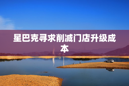 星巴克寻求削减门店升级成本