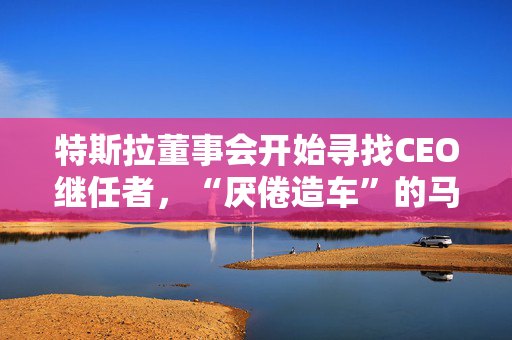 特斯拉董事会开始寻找CEO继任者，“厌倦造车”的马斯克需要一个“库克”？