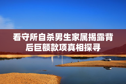 看守所自杀男生家属揭露背后巨额款项真相探寻
