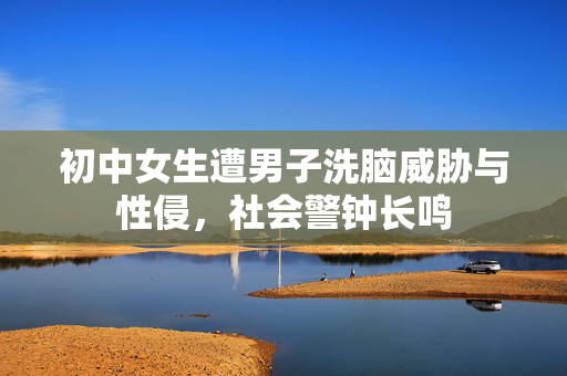 初中女生遭男子洗脑威胁与性侵，社会警钟长鸣