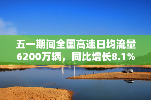 五一期间全国高速日均流量6200万辆，同比增长8.1%