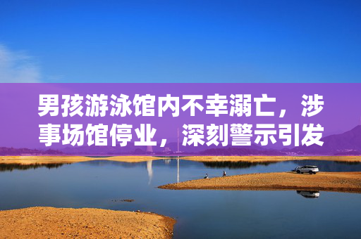 男孩游泳馆内不幸溺亡，涉事场馆停业，深刻警示引发社会关注