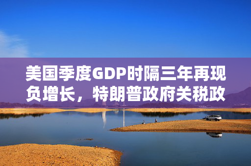 美国季度GDP时隔三年再现负增长，特朗普政府关税政策对美国经济负面影响或将持续