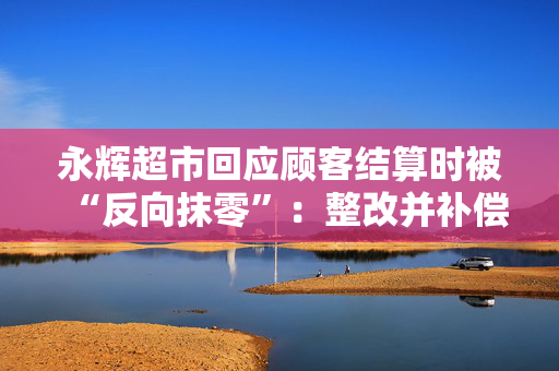 永辉超市回应顾客结算时被“反向抹零”：整改并补偿