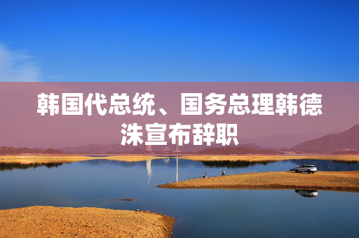 韩国代总统、国务总理韩德洙宣布辞职