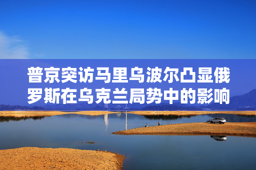 普京突访马里乌波尔凸显俄罗斯在乌克兰局势中的影响力与决心坚定