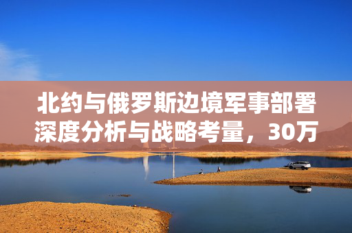 北约与俄罗斯边境军事部署深度分析与战略考量，30万军队部署的背后意义