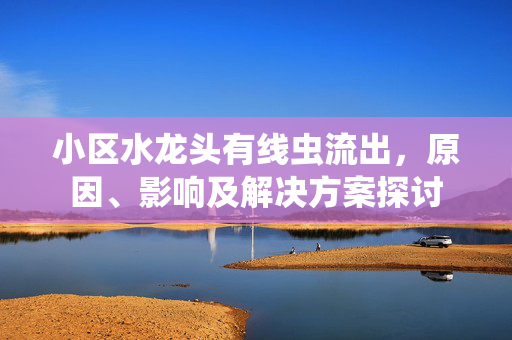 小区水龙头有线虫流出，原因、影响及解决方案探讨