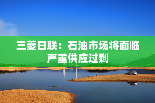 三菱日联：石油市场将面临严重供应过剩