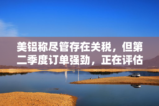 美铝称尽管存在关税，但第二季度订单强劲，正在评估西班牙电力风险