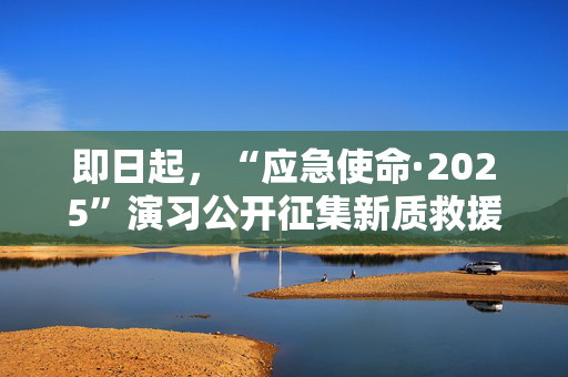 即日起，“应急使命·2025”演习公开征集新质救援能力
