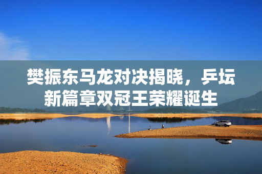 樊振东马龙对决揭晓，乒坛新篇章双冠王荣耀诞生