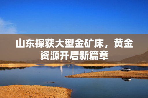 山东探获大型金矿床，黄金资源开启新篇章