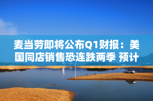 麦当劳即将公布Q1财报：美国同店销售恐连跌两季 预计营收60.9亿美元
