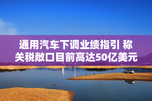 通用汽车下调业绩指引 称关税敞口目前高达50亿美元