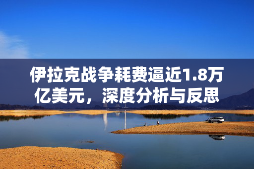 伊拉克战争耗费逼近1.8万亿美元，深度分析与反思