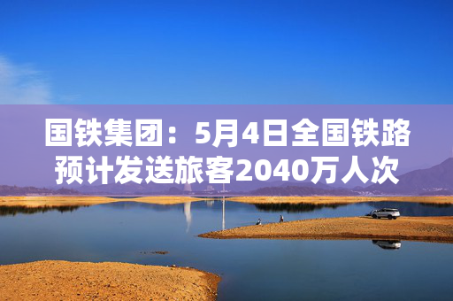 国铁集团：5月4日全国铁路预计发送旅客2040万人次