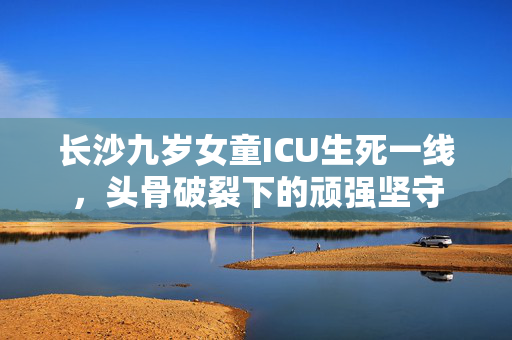 长沙九岁女童ICU生死一线，头骨破裂下的顽强坚守