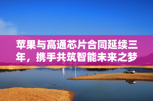 苹果与高通芯片合同延续三年，携手共筑智能未来之梦