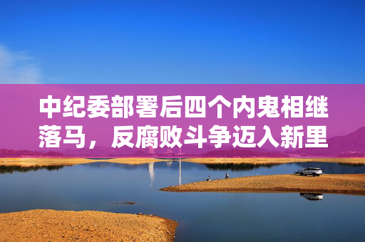 中纪委部署后四个内鬼相继落马，反腐败斗争迈入新里程碑