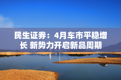 民生证券：4月车市平稳增长 新势力开启新品周期