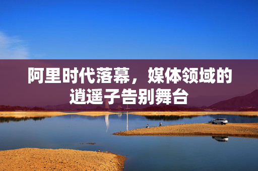 阿里时代落幕，媒体领域的逍遥子告别舞台