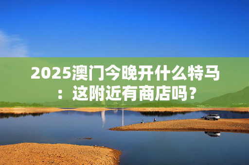 2025澳门今晚开什么特马：这附近有商店吗？
