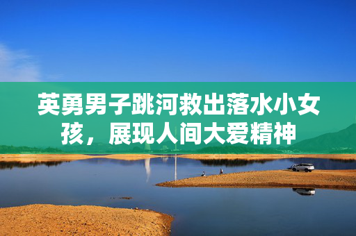 英勇男子跳河救出落水小女孩，展现人间大爱精神