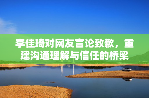 李佳琦对网友言论致歉，重建沟通理解与信任的桥梁